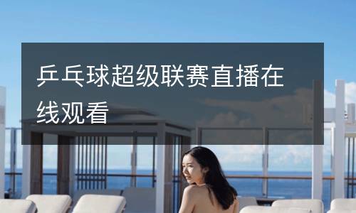 乒乓球超級聯賽直播在線觀看