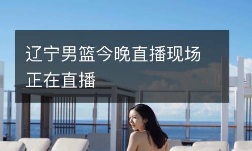 遼寧男籃今晚直播現(xiàn)場正在直播